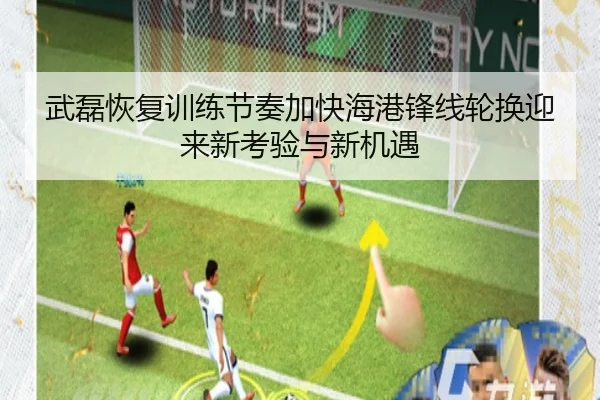 武磊恢复训练节奏加快海港锋线轮换迎来新考验与新机遇